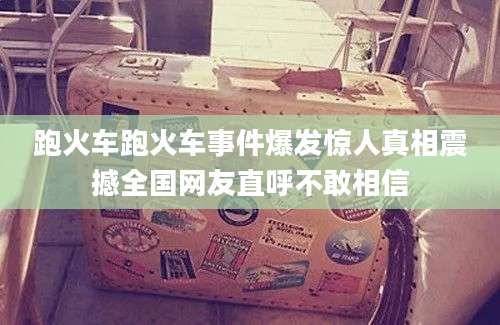 跑火车跑火车事件爆发惊人真相震撼全国网友直呼不敢相信