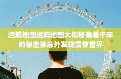 运城地图运城地图大揭秘隐藏千年的秘密被意外发现震惊世界