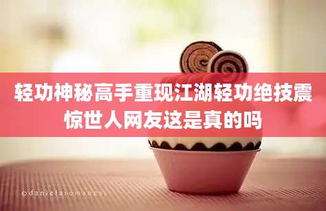 轻功神秘高手重现江湖轻功绝技震惊世人网友这是真的吗