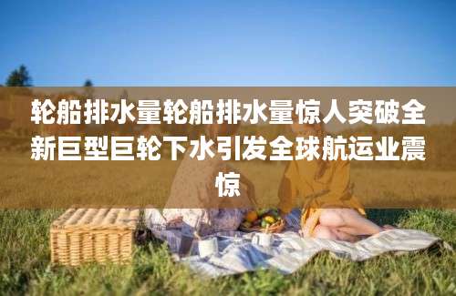 轮船排水量轮船排水量惊人突破全新巨型巨轮下水引发全球航运业震惊