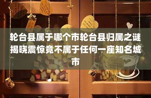 轮台县属于哪个市轮台县归属之谜揭晓震惊竟不属于任何一座知名城市