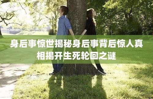 身后事惊世揭秘身后事背后惊人真相揭开生死轮回之谜
