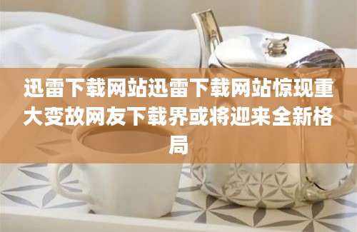 迅雷下载网站迅雷下载网站惊现重大变故网友下载界或将迎来全新格局