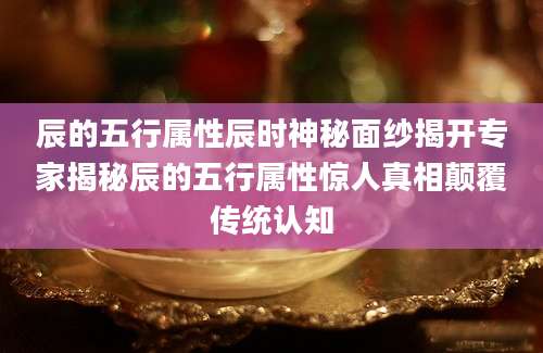 辰的五行属性辰时神秘面纱揭开专家揭秘辰的五行属性惊人真相颠覆传统认知