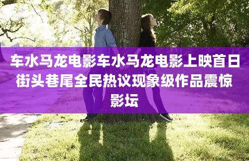车水马龙电影车水马龙电影上映首日街头巷尾全民热议现象级作品震惊影坛
