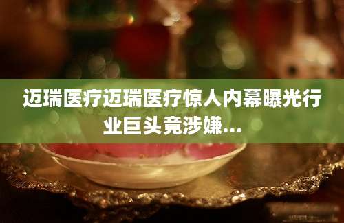 迈瑞医疗迈瑞医疗惊人内幕曝光行业巨头竟涉嫌...