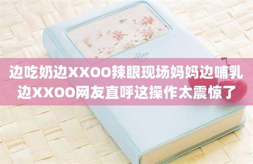 边吃奶边XXOO辣眼现场妈妈边哺乳边XXOO网友直呼这操作太震惊了