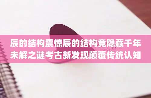 辰的结构震惊辰的结构竟隐藏千年未解之谜考古新发现颠覆传统认知