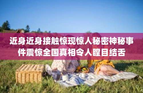 近身近身接触惊现惊人秘密神秘事件震惊全国真相令人瞠目结舌