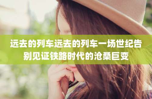 远去的列车远去的列车一场世纪告别见证铁路时代的沧桑巨变