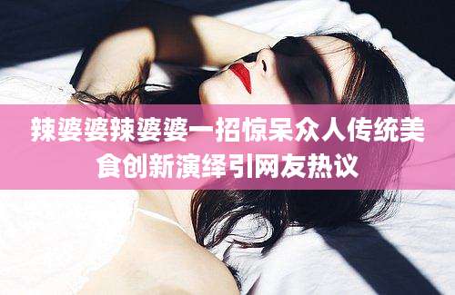 辣婆婆辣婆婆一招惊呆众人传统美食创新演绎引网友热议