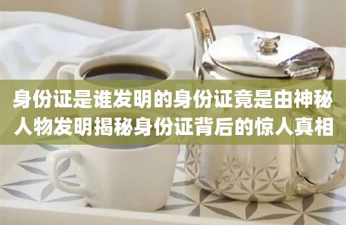 身份证是谁发明的身份证竟是由神秘人物发明揭秘身份证背后的惊人真相