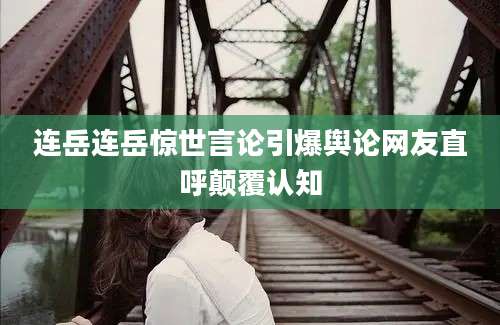 连岳连岳惊世言论引爆舆论网友直呼颠覆认知