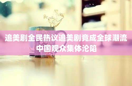 追美剧全民热议追美剧竟成全球潮流中国观众集体沦陷