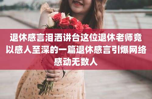 退休感言泪洒讲台这位退休老师竟以感人至深的一篇退休感言引爆网络感动无数人