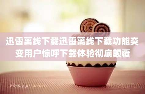 迅雷离线下载迅雷离线下载功能突变用户惊呼下载体验彻底颠覆