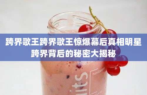 跨界歌王跨界歌王惊爆幕后真相明星跨界背后的秘密大揭秘