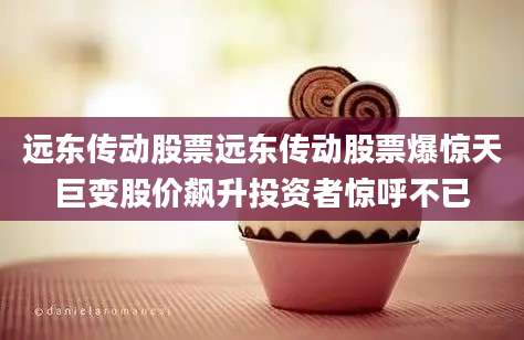 远东传动股票远东传动股票爆惊天巨变股价飙升投资者惊呼不已