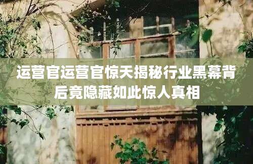 运营官运营官惊天揭秘行业黑幕背后竟隐藏如此惊人真相