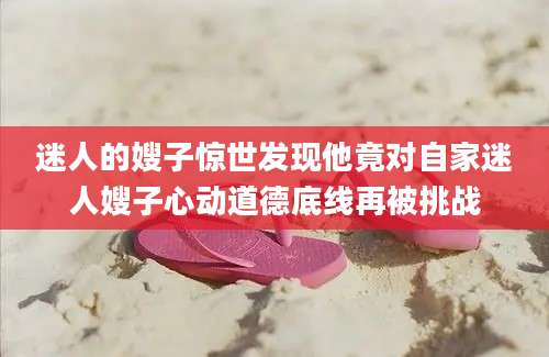 迷人的嫂子惊世发现他竟对自家迷人嫂子心动道德底线再被挑战