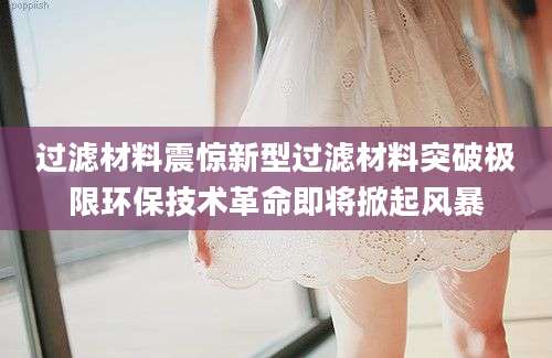 过滤材料震惊新型过滤材料突破极限环保技术革命即将掀起风暴