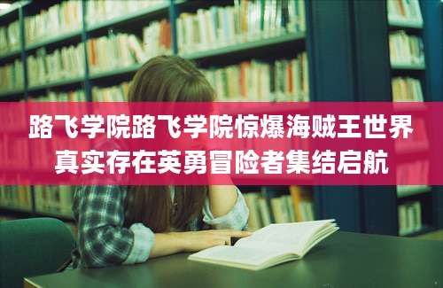 路飞学院路飞学院惊爆海贼王世界真实存在英勇冒险者集结启航