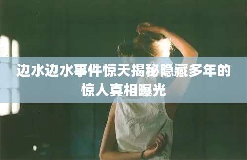 边水边水事件惊天揭秘隐藏多年的惊人真相曝光