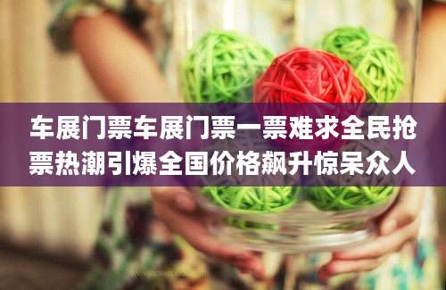 车展门票车展门票一票难求全民抢票热潮引爆全国价格飙升惊呆众人