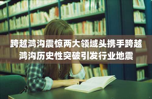 跨越鸿沟震惊两大领域头携手跨越鸿沟历史性突破引发行业地震