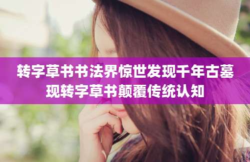 转字草书书法界惊世发现千年古墓现转字草书颠覆传统认知