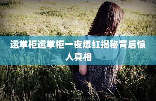 运掌柜运掌柜一夜爆红揭秘背后惊人真相
