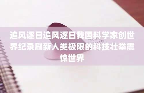追风逐日追风逐日我国科学家创世界纪录刷新人类极限的科技壮举震惊世界