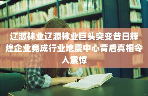 辽源袜业辽源袜业巨头突变昔日辉煌企业竟成行业地震中心背后真相令人震惊