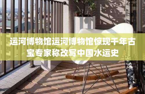 运河博物馆运河博物馆惊现千年古宝专家称改写中国水运史