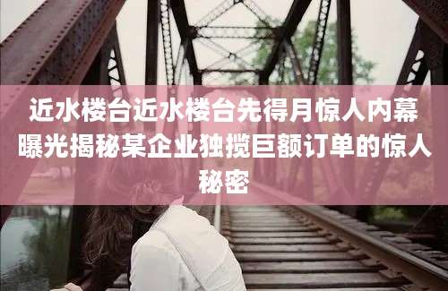 近水楼台近水楼台先得月惊人内幕曝光揭秘某企业独揽巨额订单的惊人秘密