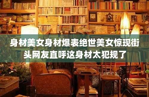 身材美女身材爆表绝世美女惊现街头网友直呼这身材太犯规了