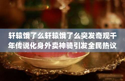 轩辕饿了么轩辕饿了么突发奇观千年传说化身外卖神骑引发全民热议