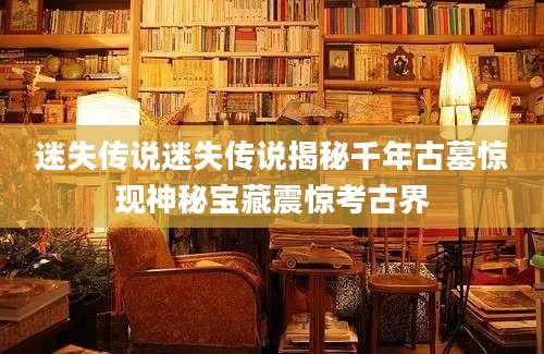迷失传说迷失传说揭秘千年古墓惊现神秘宝藏震惊考古界