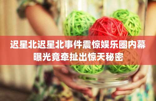迟星北迟星北事件震惊娱乐圈内幕曝光竟牵扯出惊天秘密