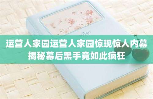 运营人家园运营人家园惊现惊人内幕揭秘幕后黑手竟如此疯狂