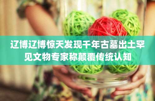 辽博辽博惊天发现千年古墓出土罕见文物专家称颠覆传统认知