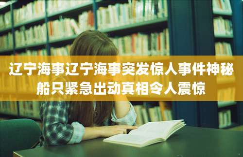辽宁海事辽宁海事突发惊人事件神秘船只紧急出动真相令人震惊