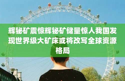 辉铋矿震惊辉铋矿储量惊人我国发现世界级大矿床或将改写全球资源格局