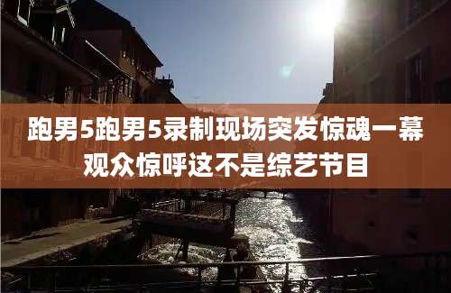 跑男5跑男5录制现场突发惊魂一幕观众惊呼这不是综艺节目