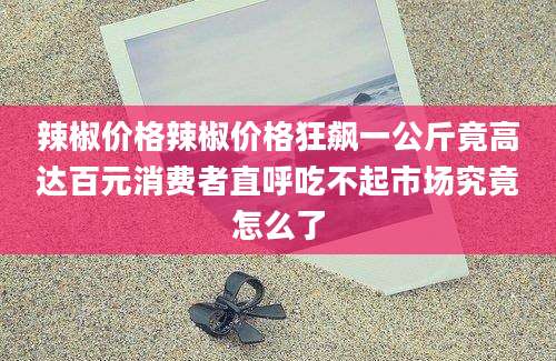 辣椒价格辣椒价格狂飙一公斤竟高达百元消费者直呼吃不起市场究竟怎么了