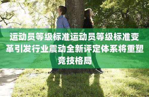 运动员等级标准运动员等级标准变革引发行业震动全新评定体系将重塑竞技格局