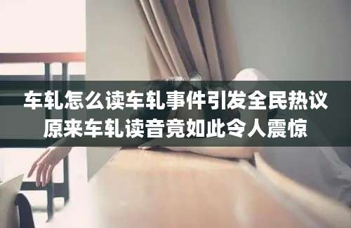 车轧怎么读车轧事件引发全民热议原来车轧读音竟如此令人震惊