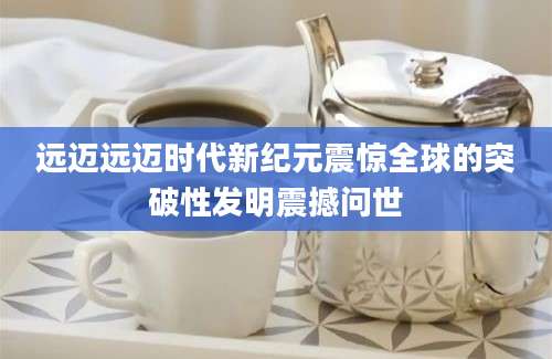 远迈远迈时代新纪元震惊全球的突破性发明震撼问世