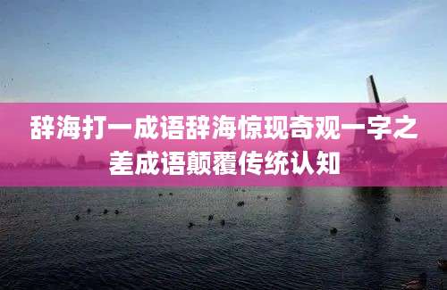 辞海打一成语辞海惊现奇观一字之差成语颠覆传统认知