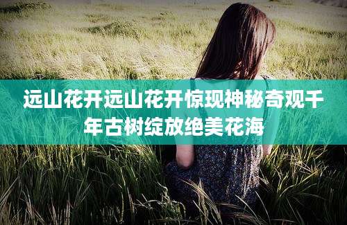 远山花开远山花开惊现神秘奇观千年古树绽放绝美花海